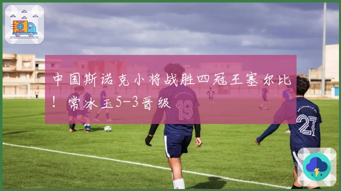 中国斯诺克小将战胜四冠王塞尔比！常冰玉5-3晋级