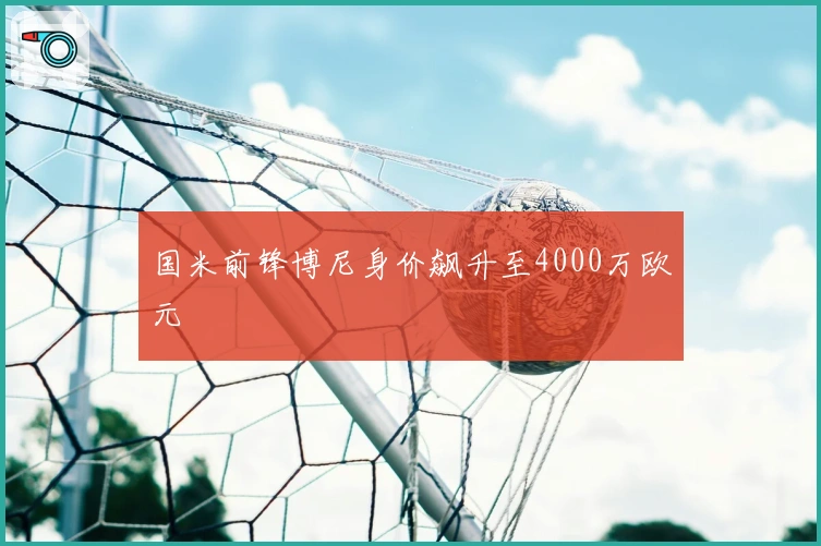 国米前锋博尼身价飙升至4000万欧元