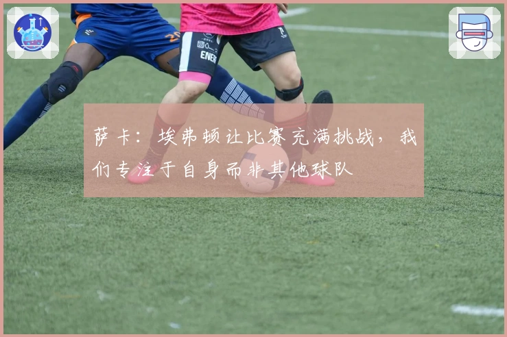 萨卡：埃弗顿让比赛充满挑战，我们专注于自身而非其他球队