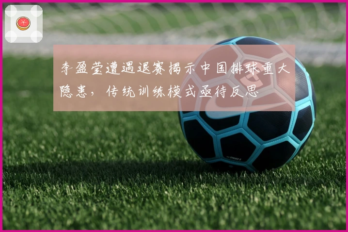 李盈莹遭遇退赛揭示中国排球重大隐患，传统训练模式亟待反思