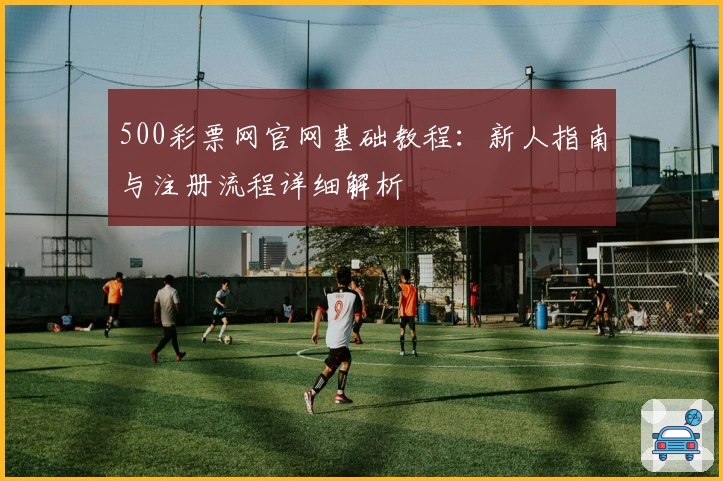 500彩票网官网基础教程：新人指南与注册流程详细解析