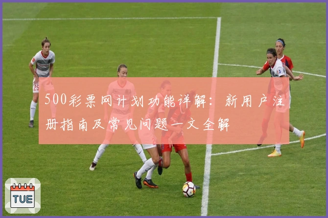 500彩票网计划功能详解：新用户注册指南及常见问题一文全解