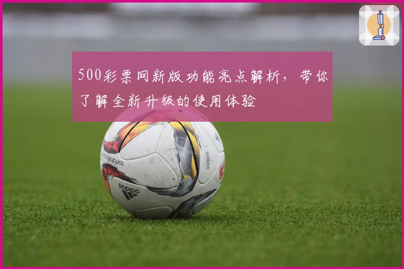 500彩票网新版功能亮点解析，带你了解全新升级的使用体验