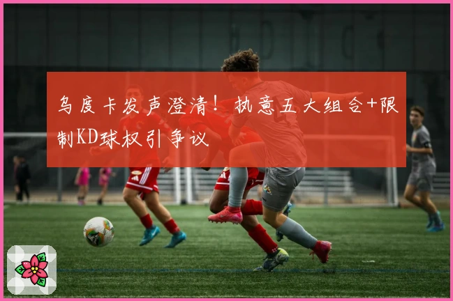 乌度卡发声澄清！执意五大组合+限制KD球权引争议