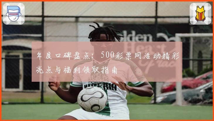 年度口碑盘点：500彩票网活动精彩亮点与福利领取指南