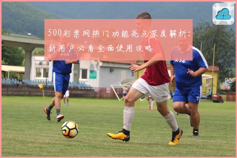 500彩票网热门功能亮点深度解析：新用户必看全面使用攻略